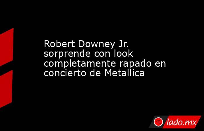 Robert Downey Jr. sorprende con look completamente rapado en concierto de Metallica. Noticias en tiempo real