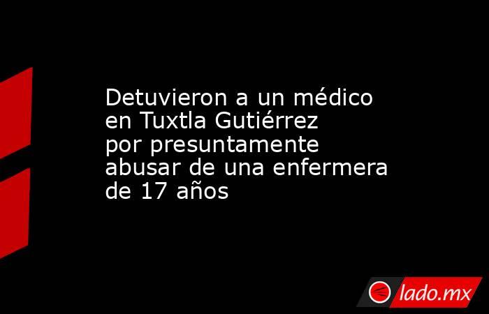 Detuvieron a un médico en Tuxtla Gutiérrez por presuntamente abusar de una enfermera de 17 años. Noticias en tiempo real