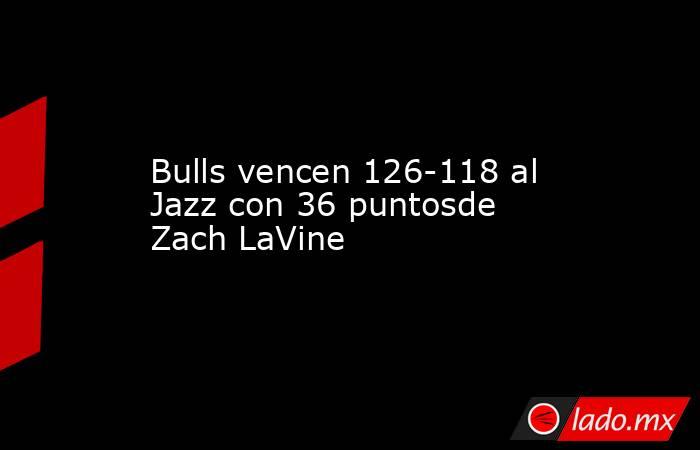 Bulls vencen 126-118 al Jazz con 36 puntosde Zach LaVine. Noticias en tiempo real