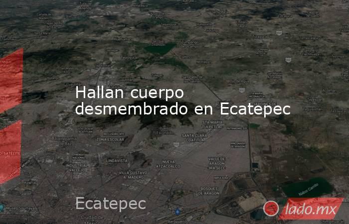 Hallan cuerpo desmembrado en Ecatepec. Noticias en tiempo real