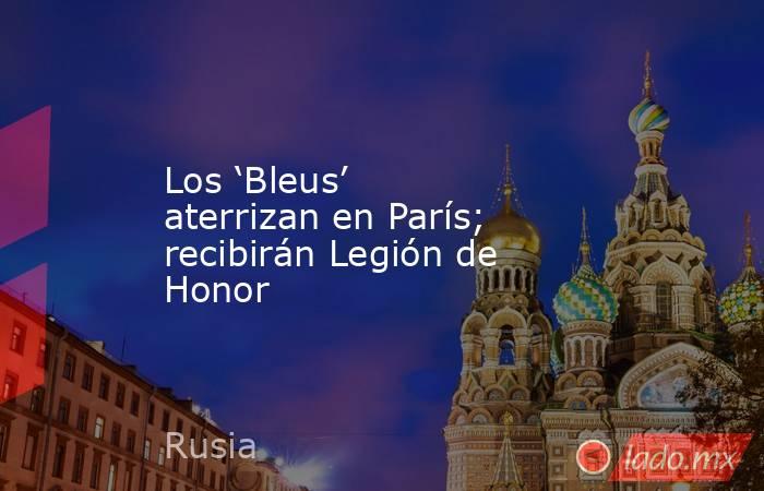 Los ‘Bleus’ aterrizan en París; recibirán Legión de Honor. Noticias en tiempo real