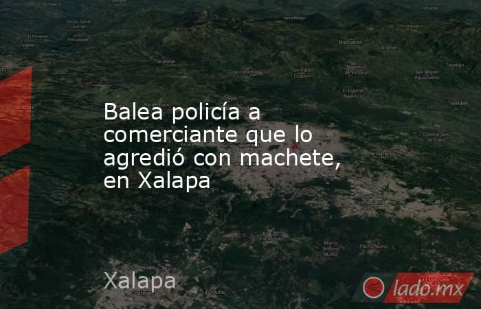 Balea policía a comerciante que lo agredió con machete, en Xalapa. Noticias en tiempo real