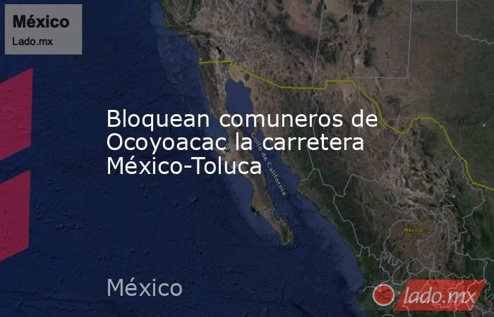 Bloquean comuneros de Ocoyoacac la carretera México-Toluca. Noticias en tiempo real