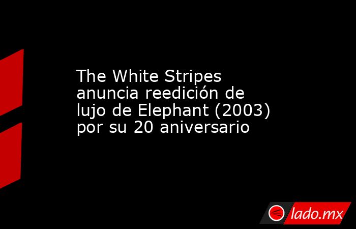 The White Stripes anuncia reedición de lujo de Elephant (2003) por su 20 aniversario. Noticias en tiempo real