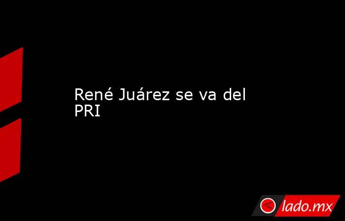 René Juárez se va del PRI. Noticias en tiempo real