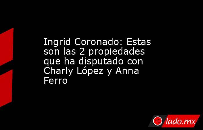 Ingrid Coronado: Estas son las 2 propiedades que ha disputado con Charly López y Anna Ferro. Noticias en tiempo real