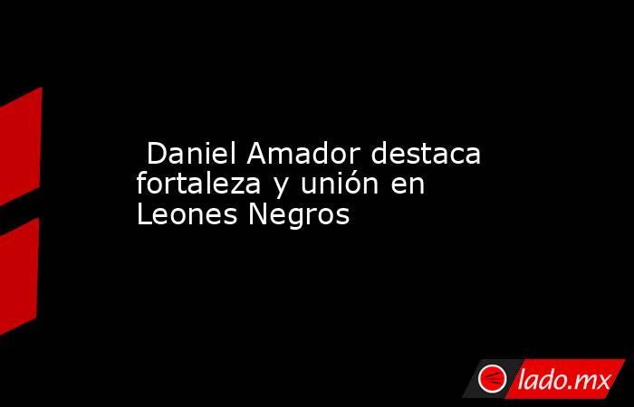  Daniel Amador destaca fortaleza y unión en Leones Negros. Noticias en tiempo real