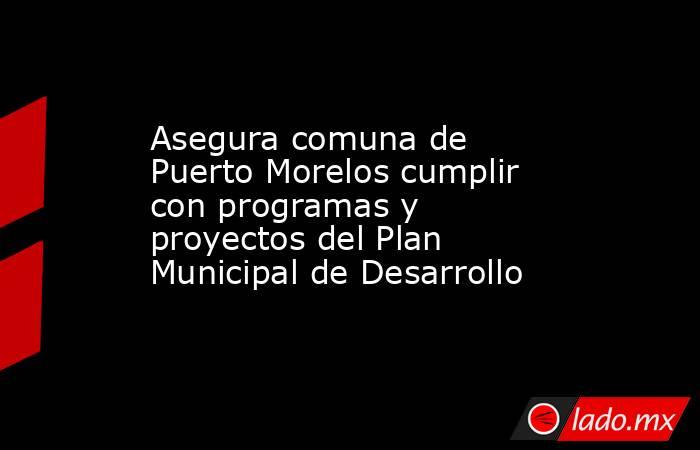 Asegura comuna de Puerto Morelos cumplir con programas y proyectos del Plan Municipal de Desarrollo. Noticias en tiempo real