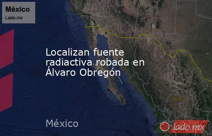 Localizan fuente radiactiva robada en Álvaro Obregón. Noticias en tiempo real
