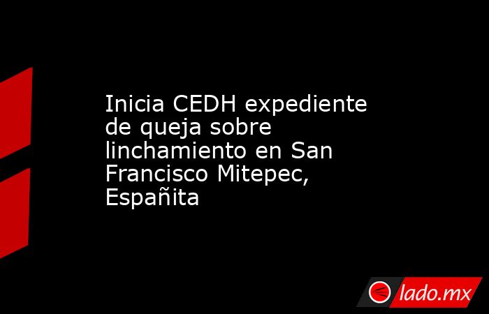 Inicia CEDH expediente de queja sobre linchamiento en San Francisco Mitepec, Españita. Noticias en tiempo real