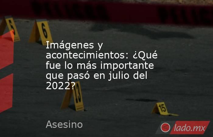 Imágenes y acontecimientos: ¿Qué fue lo más importante que pasó en julio del 2022?. Noticias en tiempo real