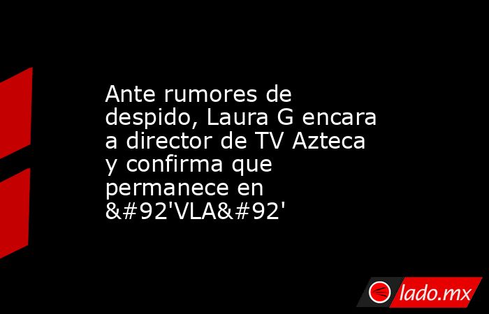 Ante rumores de despido, Laura G encara a director de TV Azteca y confirma que permanece en \'VLA\'. Noticias en tiempo real