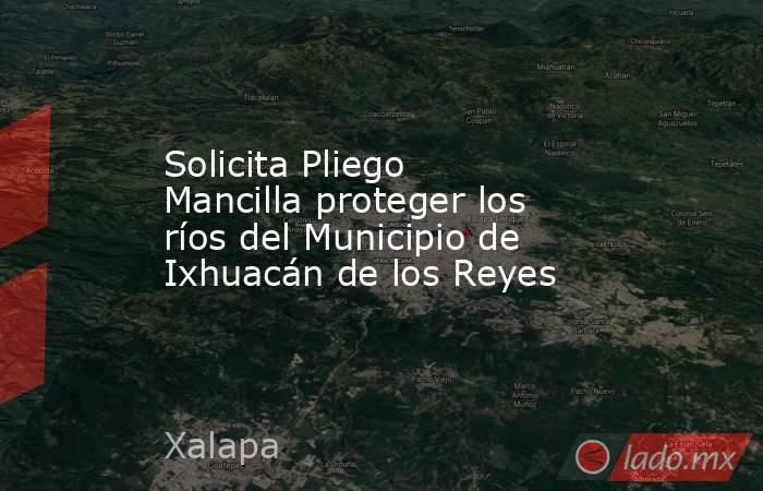 Solicita Pliego Mancilla proteger los ríos del Municipio de Ixhuacán de los Reyes. Noticias en tiempo real