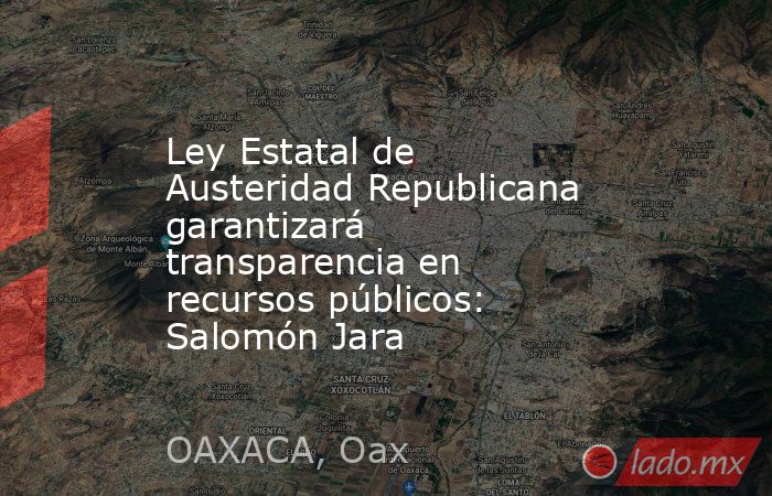 Ley Estatal de Austeridad Republicana garantizará transparencia en recursos públicos: Salomón Jara. Noticias en tiempo real