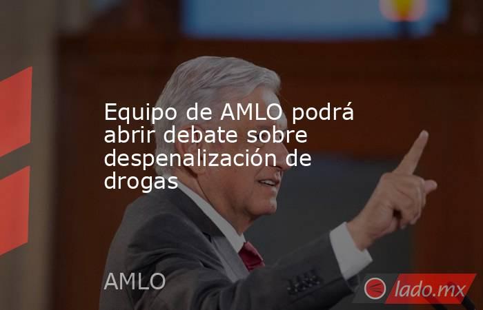 Equipo de AMLO podrá abrir debate sobre despenalización de drogas. Noticias en tiempo real