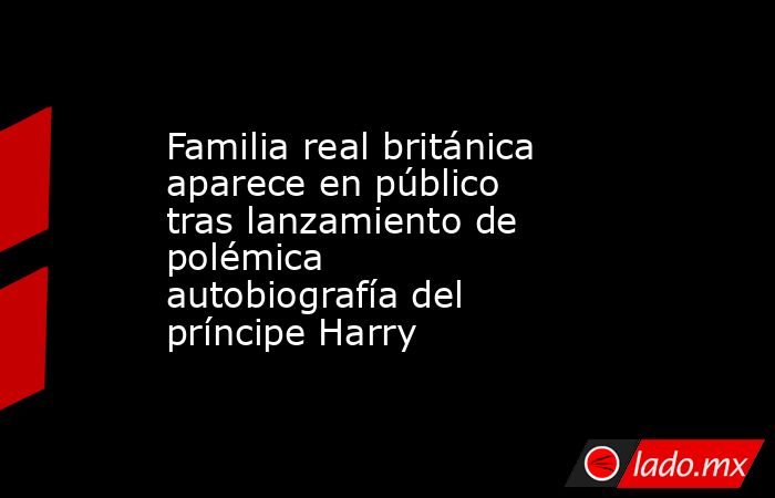 Familia real británica aparece en público tras lanzamiento de polémica autobiografía del príncipe Harry. Noticias en tiempo real