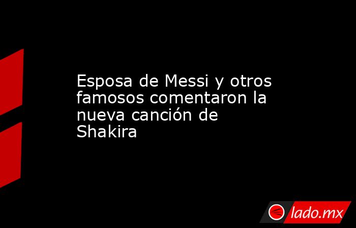 Esposa de Messi y otros famosos comentaron la nueva canción de Shakira. Noticias en tiempo real