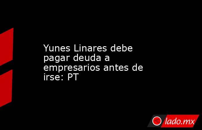 Yunes Linares debe pagar deuda a empresarios antes de irse: PT. Noticias en tiempo real