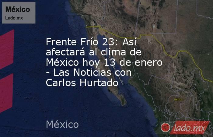 Frente Frío 23: Así afectará al clima de México hoy 13 de enero - Las Noticias con Carlos Hurtado. Noticias en tiempo real