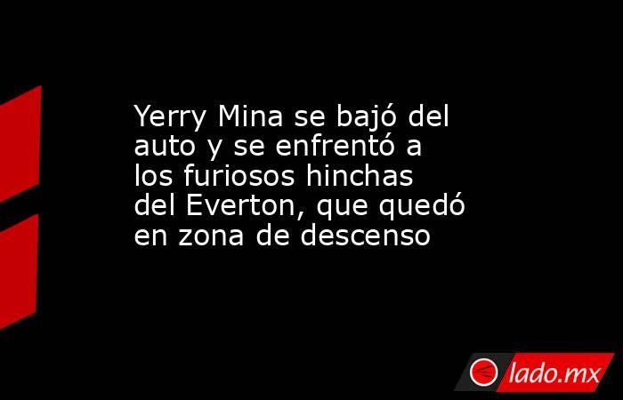 Yerry Mina se bajó del auto y se enfrentó a los furiosos hinchas del Everton, que quedó en zona de descenso. Noticias en tiempo real