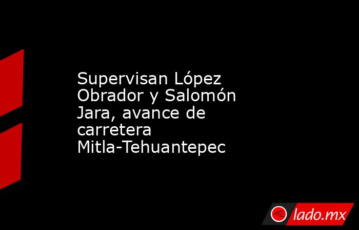 Supervisan López Obrador y Salomón Jara, avance de carretera Mitla-Tehuantepec. Noticias en tiempo real