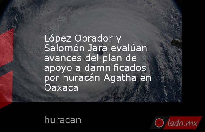 López Obrador y Salomón Jara evalúan avances del plan de apoyo a damnificados por huracán Agatha en Oaxaca. Noticias en tiempo real