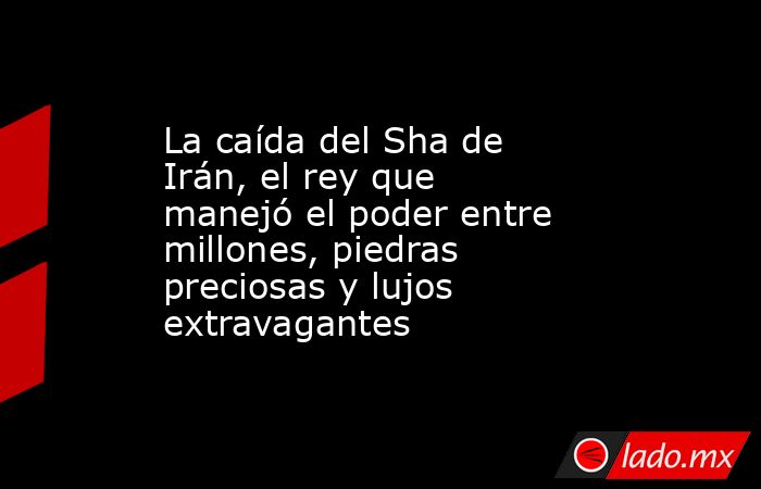 La caída del Sha de Irán, el rey que manejó el poder entre millones, piedras preciosas y lujos extravagantes. Noticias en tiempo real