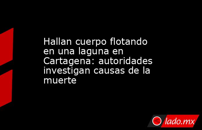 Hallan cuerpo flotando en una laguna en Cartagena: autoridades investigan causas de la muerte. Noticias en tiempo real