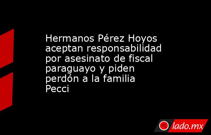 Hermanos Pérez Hoyos aceptan responsabilidad por asesinato de fiscal paraguayo y piden perdón a la familia Pecci. Noticias en tiempo real