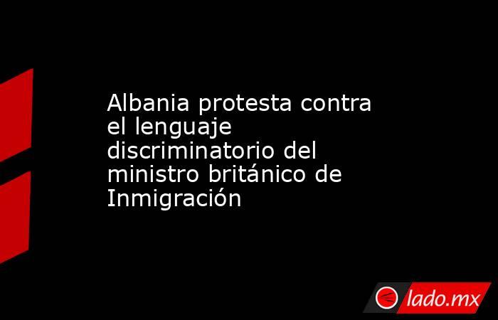 Albania protesta contra el lenguaje discriminatorio del ministro británico de Inmigración. Noticias en tiempo real