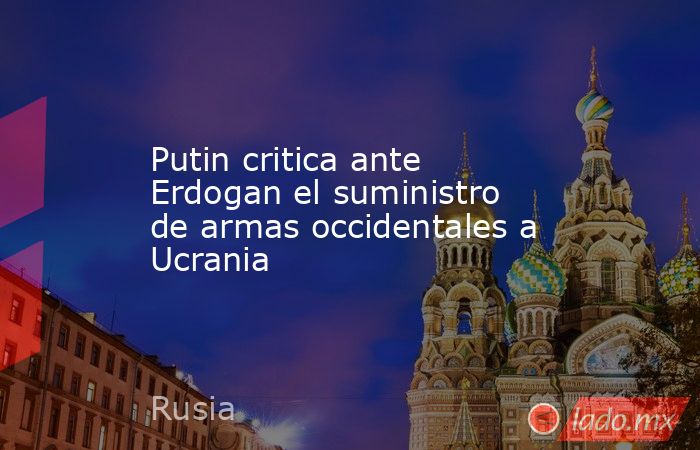 Putin critica ante Erdogan el suministro de armas occidentales a Ucrania. Noticias en tiempo real