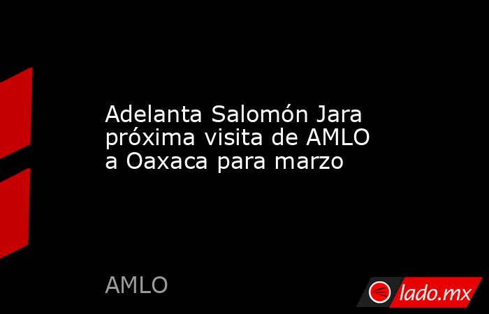 Adelanta Salomón Jara próxima visita de AMLO a Oaxaca para marzo. Noticias en tiempo real