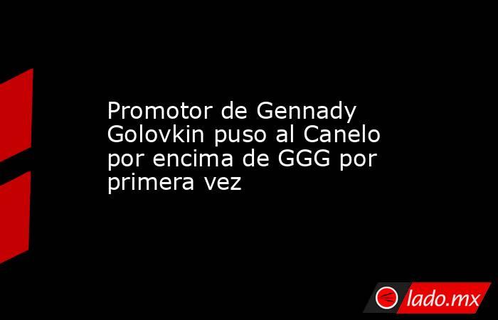 Promotor de Gennady Golovkin puso al Canelo por encima de GGG por primera vez. Noticias en tiempo real