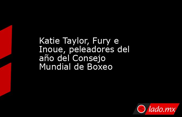 Katie Taylor, Fury e Inoue, peleadores del año del Consejo Mundial de Boxeo. Noticias en tiempo real
