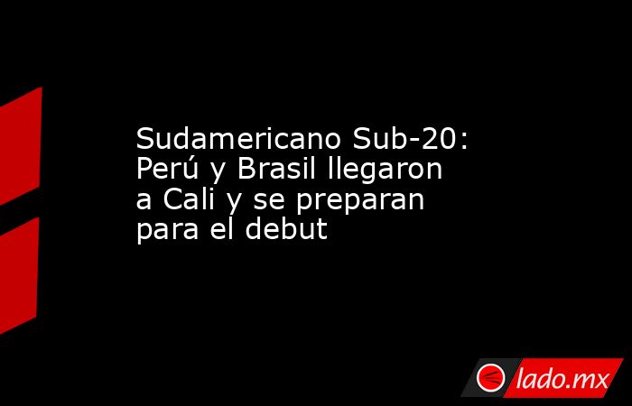 Sudamericano Sub-20: Perú y Brasil llegaron a Cali y se preparan para el debut . Noticias en tiempo real