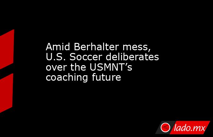 Amid Berhalter mess, U.S. Soccer deliberates over the USMNT’s coaching future. Noticias en tiempo real