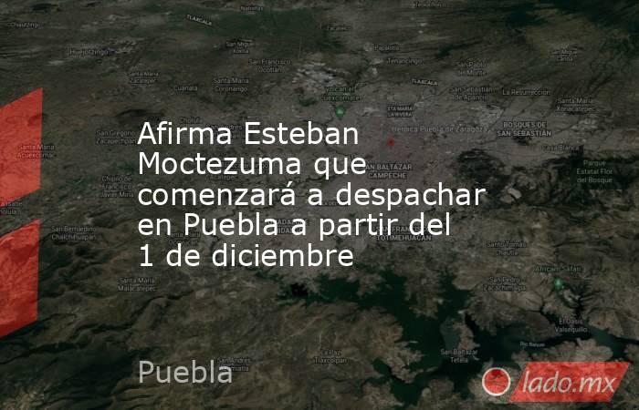 Afirma Esteban Moctezuma que comenzará a despachar en Puebla a partir del 1 de diciembre. Noticias en tiempo real