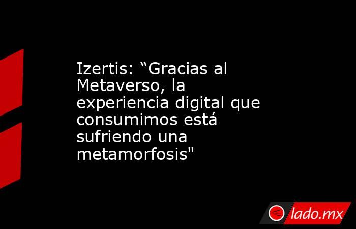 Izertis: “Gracias al Metaverso, la experiencia digital que consumimos está sufriendo una metamorfosis