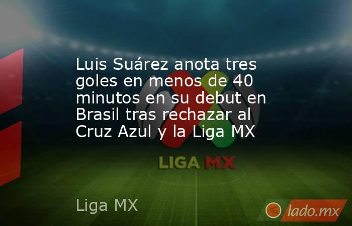 Luis Suárez anota tres goles en menos de 40 minutos en su debut en Brasil tras rechazar al Cruz Azul y la Liga MX. Noticias en tiempo real