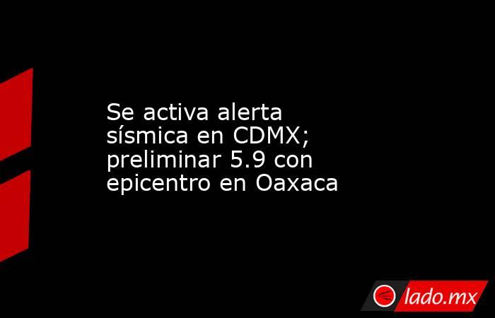 Se activa alerta sísmica en CDMX; preliminar 5.9 con epicentro en Oaxaca. Noticias en tiempo real