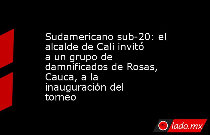 Sudamericano sub-20: el alcalde de Cali invitó a un grupo de damnificados de Rosas, Cauca, a la inauguración del torneo. Noticias en tiempo real