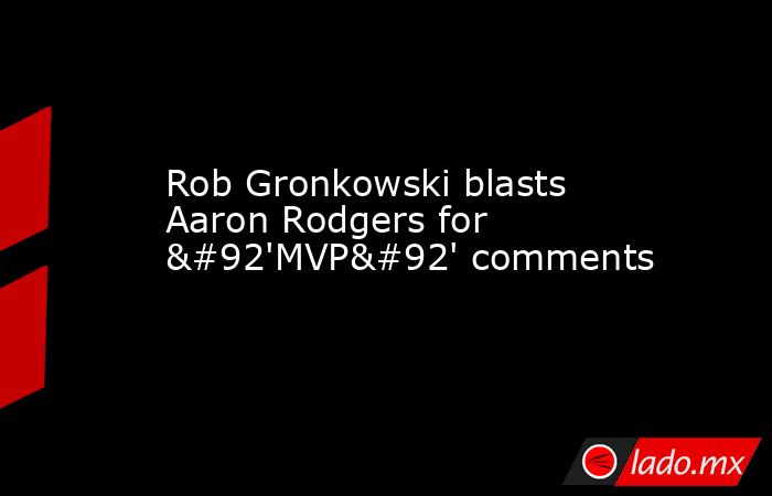 Rob Gronkowski blasts Aaron Rodgers for \'MVP\' comments. Noticias en tiempo real