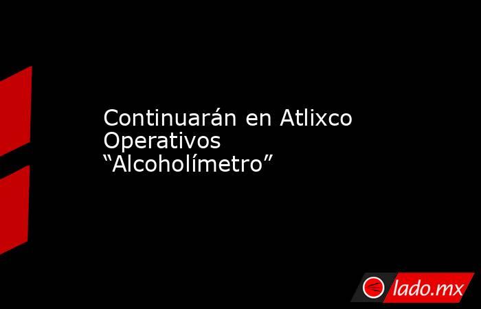 Continuarán en Atlixco Operativos “Alcoholímetro”. Noticias en tiempo real