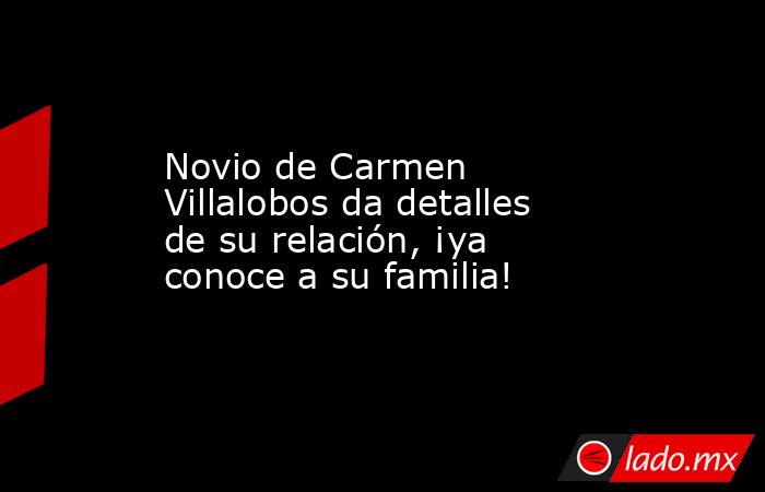 Novio de Carmen Villalobos da detalles de su relación, ¡ya conoce a su familia!. Noticias en tiempo real