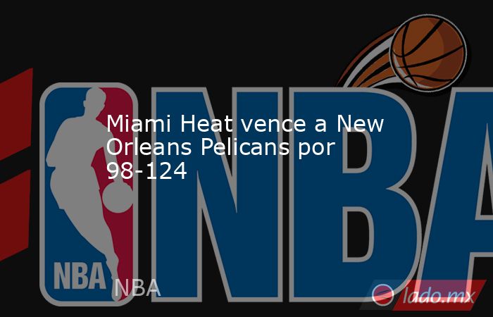 Miami Heat vence a New Orleans Pelicans por 98-124. Noticias en tiempo real
