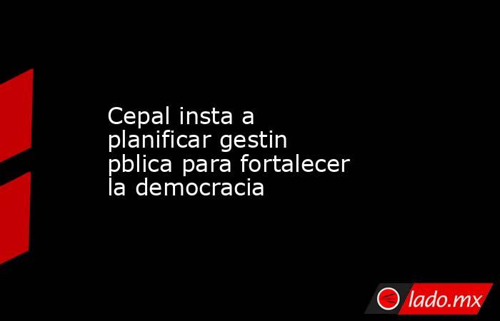 Cepal insta a planificar gestin pblica para fortalecer la democracia. Noticias en tiempo real