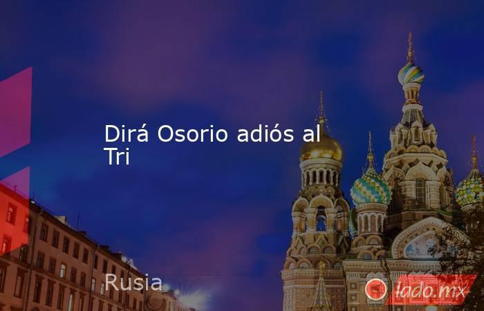 Dirá Osorio adiós al Tri. Noticias en tiempo real