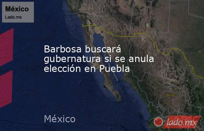 Barbosa buscará gubernatura si se anula elección en Puebla. Noticias en tiempo real