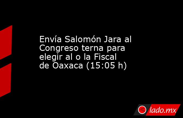 Envía Salomón Jara al Congreso terna para elegir al o la Fiscal de Oaxaca (15:05 h). Noticias en tiempo real