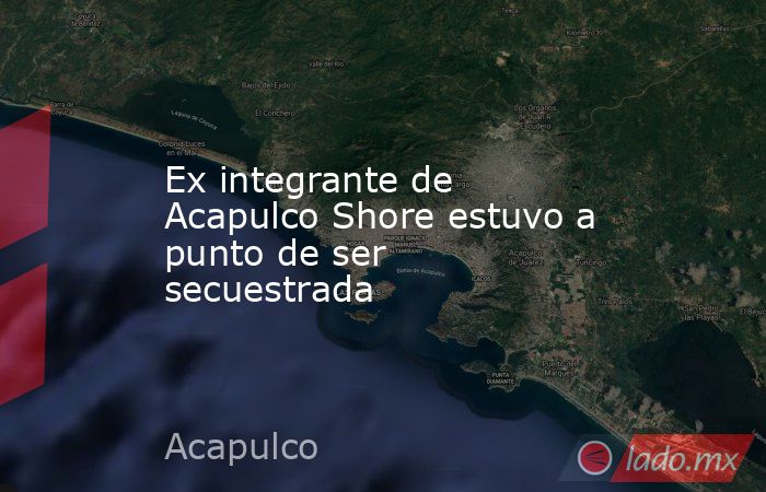 Ex integrante de Acapulco Shore estuvo a punto de ser secuestrada. Noticias en tiempo real